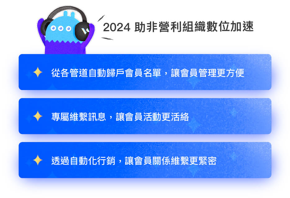 2024助非營利組織數位加速:1.從各管道自動歸戶會員名單,讓會員管理更方便。 2.專屬維繫訊息,讓會員活動更活絡。 3.透過自動化行銷,讓會員關係維繫更緊密